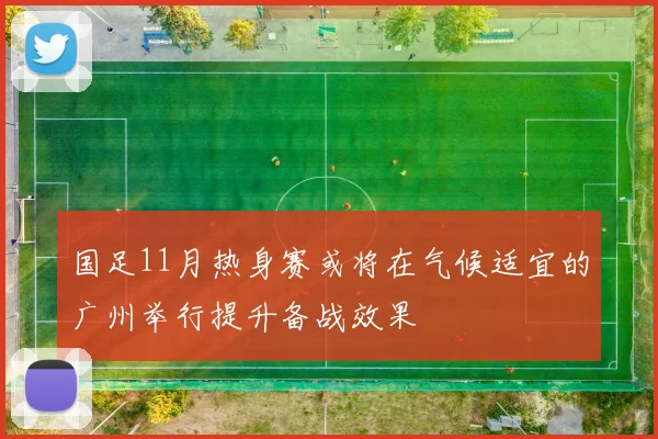 国足11月热身赛或将在气候适宜的广州举行提升备战效果