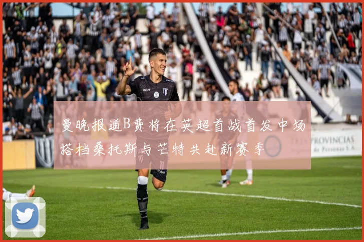 曼晚报道B费将在英超首战首发中场搭档桑托斯与芒特共赴新赛季