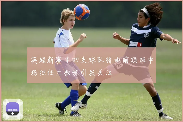 英超新赛季四支球队将由前顶级中场担任主教练引发关注