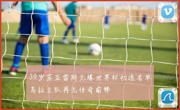39岁苏亚雷斯无缘世界杯初选名单乌拉圭队再无传奇前锋