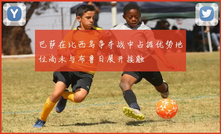 巴萨在比西乌争夺战中占据优势地位尚未与布鲁日展开接触