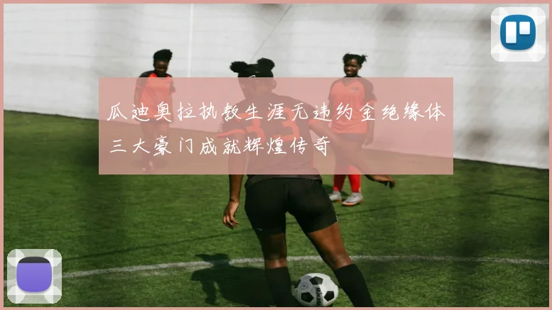 瓜迪奥拉执教生涯无违约金绝缘体三大豪门成就辉煌传奇