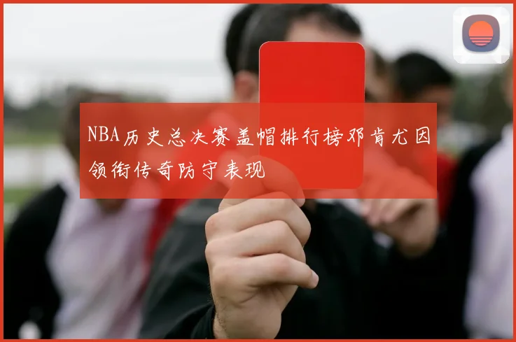 NBA历史总决赛盖帽排行榜邓肯尤因领衔传奇防守表现