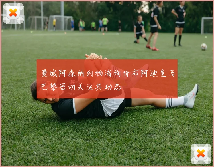 曼城阿森纳利物浦询价布阿迪皇马巴黎密切关注其动态