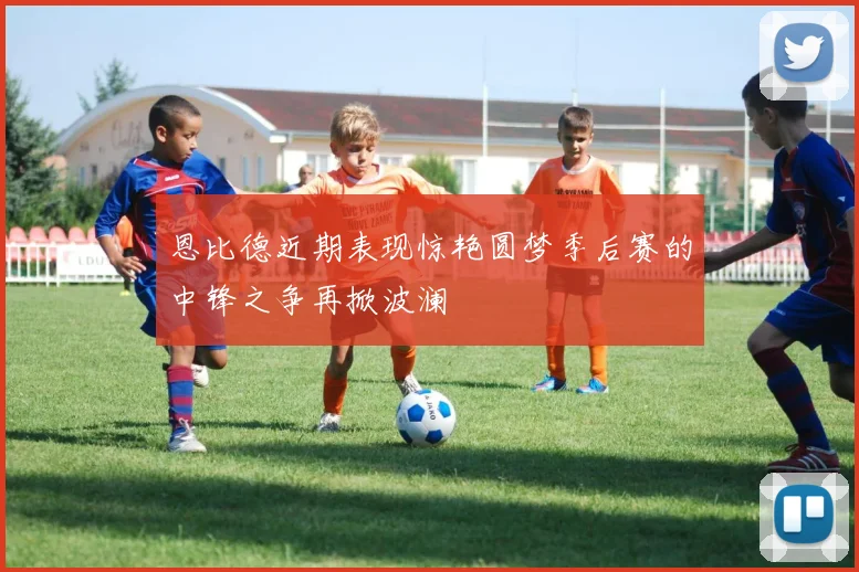 恩比德近期表现惊艳圆梦季后赛的中锋之争再掀波澜