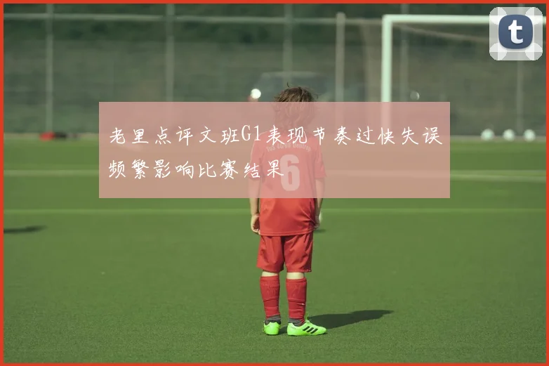 老里点评文班G1表现节奏过快失误频繁影响比赛结果