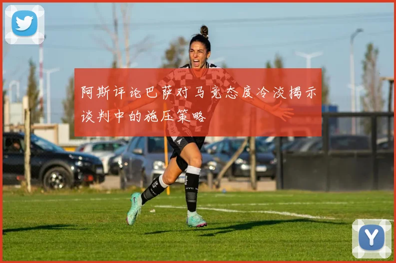 阿斯评论巴萨对马竞态度冷淡揭示谈判中的施压策略