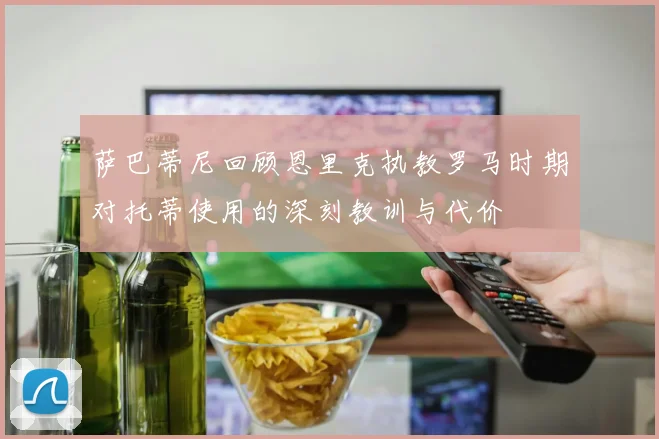 萨巴蒂尼回顾恩里克执教罗马时期对托蒂使用的深刻教训与代价