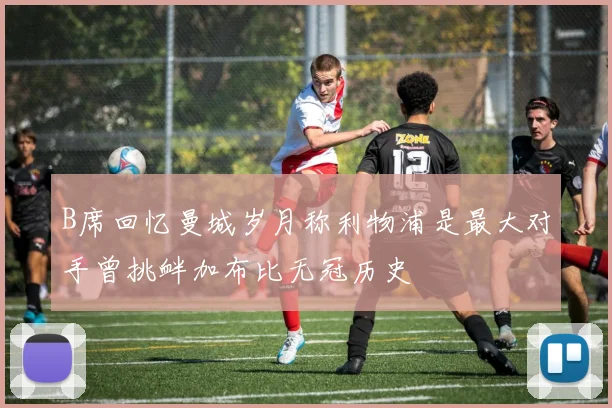 B席回忆曼城岁月称利物浦是最大对手曾挑衅加布比无冠历史