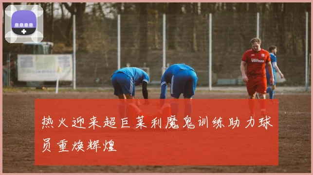热火迎来超巨莱利魔鬼训练助力球员重焕辉煌