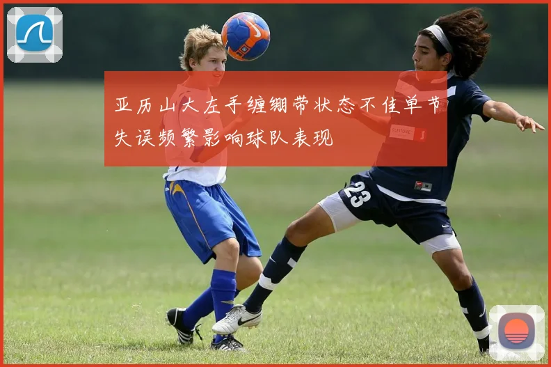 亚历山大左手缠绷带状态不佳单节失误频繁影响球队表现