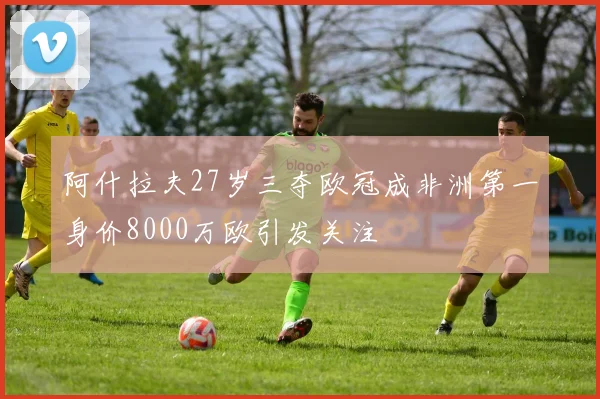 阿什拉夫27岁三夺欧冠成非洲第一身价8000万欧引发关注