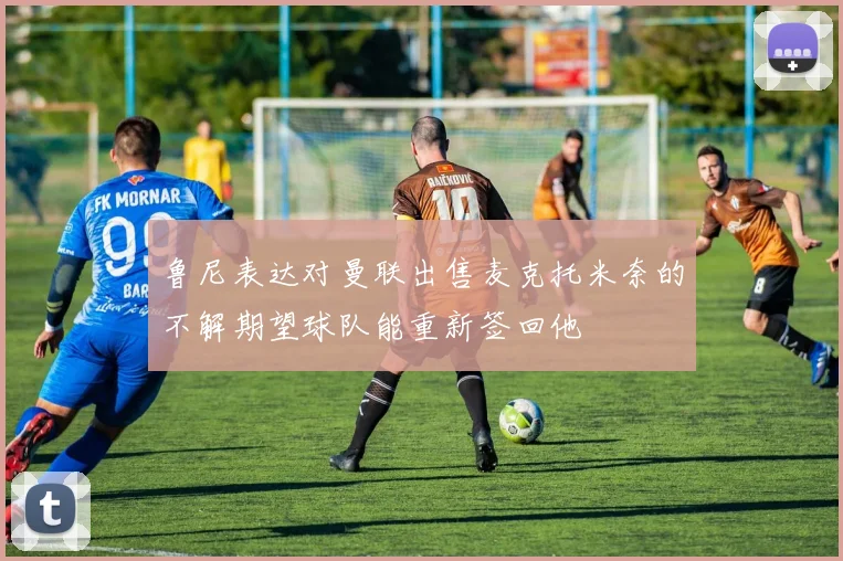 鲁尼表达对曼联出售麦克托米奈的不解期望球队能重新签回他