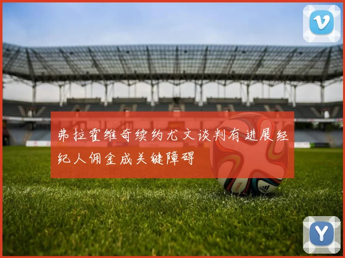 弗拉霍维奇续约尤文谈判有进展经纪人佣金成关键障碍