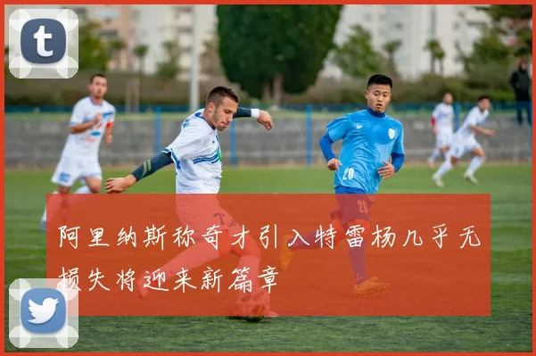 阿里纳斯称奇才引入特雷杨几乎无损失将迎来新篇章