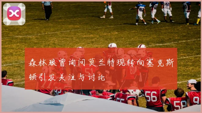 森林狼曾询问莫兰特现转向塞克斯顿引发关注与讨论