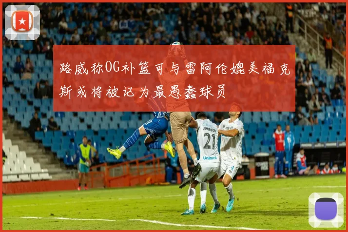 路威称OG补篮可与雷阿伦媲美福克斯或将被记为最愚蠢球员
