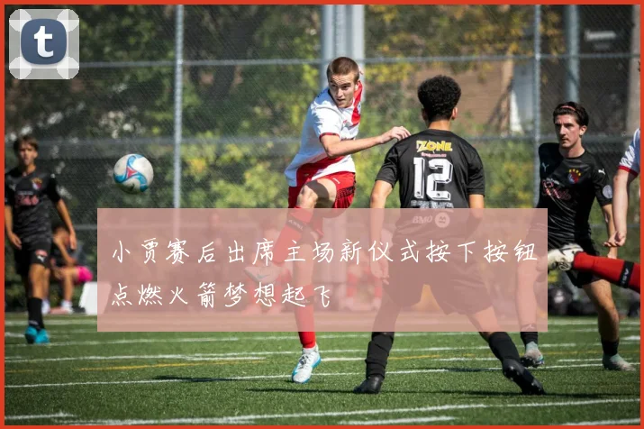 小贾赛后出席主场新仪式按下按钮点燃火箭梦想起飞