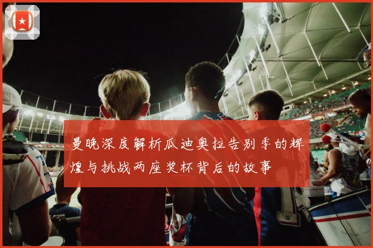 曼晚深度解析瓜迪奥拉告别季的辉煌与挑战两座奖杯背后的故事